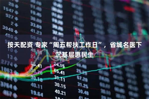 按天配资 专家“周五帮扶工作日”，省城名医下沉基层惠民生