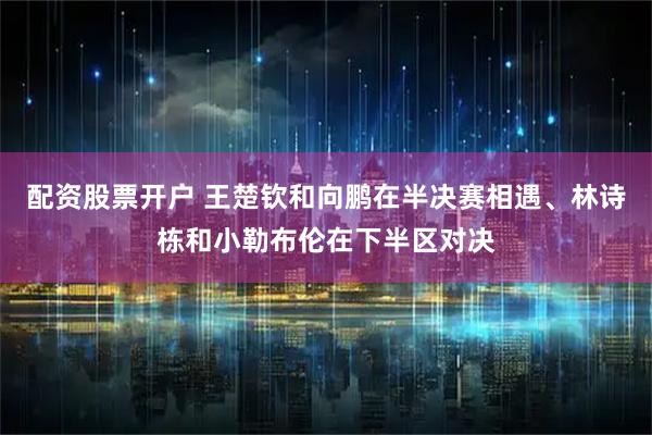 配资股票开户 王楚钦和向鹏在半决赛相遇、林诗栋和小勒布伦在下半区对决